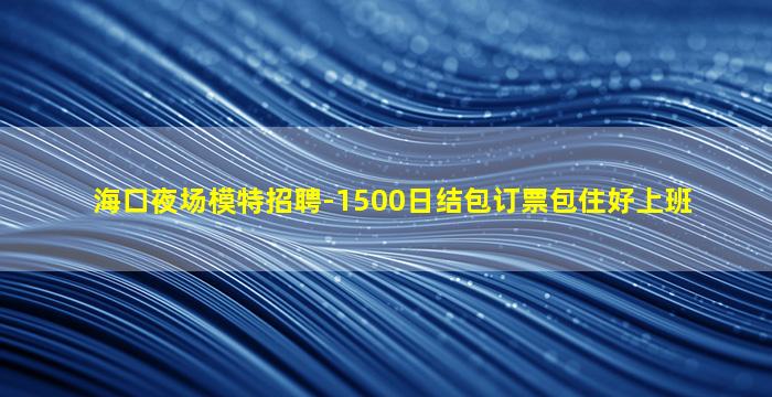 海口夜场模特招聘-1500日结包订票包住好上班